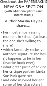 
Check-out the PAPERBACK&rsquo;S
NEW Q&amp;A SECTION
(with additional photos and information.)
Author Marsha Hayles shares&hellip;
her most embarrassing moment in school (at least the one she&rsquo;s willing to share)
which famously reclusive author&rsquo;s signature she has (it happens to be in her favorite book ever)
what great piece of advice her critique partner Linda Sue Park gave her
and who inspired her and some of her characters!